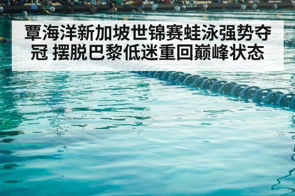 覃海洋新加坡世锦赛蛙泳强势夺冠 摆脱巴黎低迷重回巅峰状态