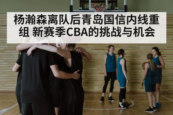 杨瀚森离队后青岛国信内线重组 新赛季CBA的挑战与机会