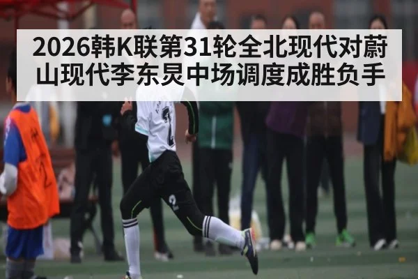 2026韩K联第31轮全北现代对蔚山现代李东炅中场调度成胜负手