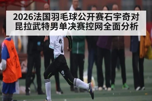2026法国羽毛球公开赛石宇奇对昆拉武特男单决赛控网全面分析