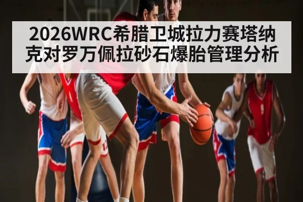 2026WRC希腊卫城拉力赛塔纳克对罗万佩拉砂石爆胎管理分析