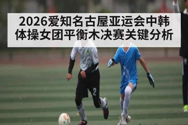 2026爱知名古屋亚运会中韩体操女团平衡木决赛关键分析