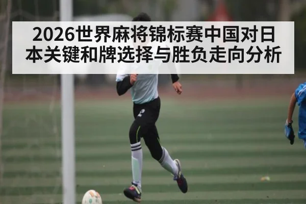 2026世界麻将锦标赛中国对日本关键和牌选择与胜负走向分析